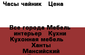 Часы-чайник › Цена ­ 3 000 - Все города Мебель, интерьер » Кухни. Кухонная мебель   . Ханты-Мансийский,Лангепас г.